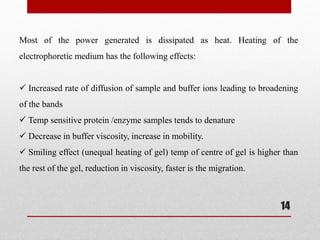 Most of the power generated is dissipated as heat. Heating of the
electrophoretic medium has the following effects:
 Increased rate of diffusion of sample and buffer ions leading to broadening
of the bands
 Temp sensitive protein /enzyme samples tends to denature
 Decrease in buffer viscosity, increase in mobility.
 Smiling effect (unequal heating of gel) temp of centre of gel is higher than
the rest of the gel, reduction in viscosity, faster is the migration.
14
 