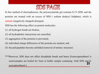 In this method of electrophoresis, the polyacrylamide gel contains 0.1% SDS, and the
proteins are treated with an excess of SDS ( sodium dodecyl Sulphate), which is
anionic (negatively charged) detergent.
SDS has the following effect on protein molecules:
(1) all hydrogen bonds are broken,
(2) all hydrophobic interactions are cancelled,
(3) aggregation of the proteins is prevented,
(4) individual charge differences of the proteins are masked, and
(5) the polypeptides become unfolded (removal of tertiary structure)
***However, SDS does not affect disulphide bonds and hence β-mercaptoethanol is
used.(samples are boiled for 5min in buffer sample containing both SDS and β-
mercaptoethanol )
31
 