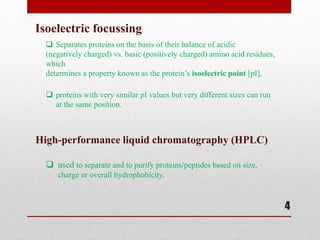 4
Isoelectric focussing
 Separates proteins on the basis of their balance of acidic
(negatively charged) vs. basic (positively charged) amino acid residues,
which
determines a property known as the protein’s isoelectric point [pI],
 proteins with very similar pI values but very different sizes can run
at the same position.
High-performance liquid chromatography (HPLC)
 used to separate and to purify proteins/peptides based on size,
charge or overall hydrophobicity.
 