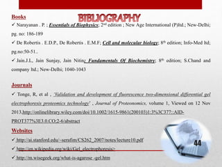 Books
 Narayanan . P. ; Essentials of Biophysics; 2nd edition ; New Age International (P)ltd.; New-Delhi;
pg. no: 186-189
 De Robertis . E.D.P., De Robertis . E.M.F; Cell and molecular biology; 8th edition; Info-Med ltd;
pg.no:50-51..
 Jain.J.L, Jain Sunjay, Jain Nitin; Fundamentals Of Biochemistry; 8th edition; S.Chand and
company ltd.; New-Delhi; 1040-1043
Journals
 Tonge, R, et al , ‘Validation and development of fluorescence two-dimensional differential gel
electrophoresis proteomics technology’ , Journal of Proteonomics, volume 1, Viewed on 12 Nov
2013,http://onlinelibrary.wiley.com/doi/10.1002/1615-9861(200103)1:3%3C377::AID-
PROT377%3E3.0.CO;2-6/abstract
Websites
 http://ai.stanford.edu/~serafim/CS262_2007/notes/lecture10.pdf
 http://en.wikipedia.org/wiki/Gel_electrophoresis>
 http://m.wisegeek.org/what-is-agarose -gel.htm
44
 
