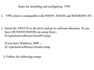 Steps for installing and configuring VPN
1. VPN client is comparable with WIN95, WIN98 and WINDOWS NT.
2. Insert the VPN CD in the drive and go to software directory. If you
have OS WIN95/WIN98 run setup from:-
D:vpnclient/software/client95/setup
If you have Windows 2000 :-
D:vpnclient/software/clientnt/setup.
3. Follow the following setups
 