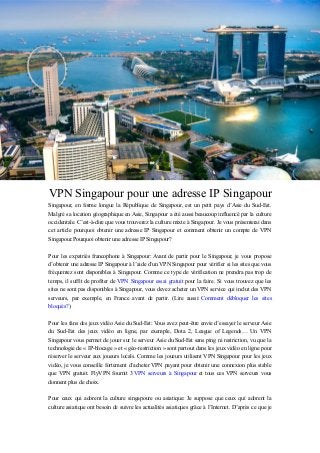VPN Singapour pour une adresse IP Singapour
Singapour, en forme longue la République de Singapour, est un petit pays d’Asie du Sud-Est.
Malgré sa location géographique en Asie, Singapour a été aussi beaucoup influencé par la culture
occidentale. C’est-à-dire que vous trouverez la culture mixte à Singapour. Je vous présenterai dans
cet article pourquoi obtenir une adresse IP Singapour et comment obtenir un compte de VPN
Singapour.Pourquoi obtenir une adresse IP Singapour?
Pour les expatriés francophone à Singapour: Avant de partir pour le Singapour, je vous propose
d’obtenir une adresse IP Singapour à l’aide d’un VPN Singapour pour vérifier si les sites que vous
fréquentez sont disponibles à Singapour. Comme ce type de vérification ne prendra pas trop de
temps, il suffit de profiter de VPN Singapour essai gratuit pour la faire. Si vous trouvez que les
sites ne sont pas disponibles à Singapour, vous devez acheter un VPN service qui inclut des VPN
serveurs, par exemple, en France avant de partir. (Lire aussi: Comment débloquer les sites
bloqués?)
Pour les fans des jeux vidéo Asie du Sud-Est: Vous avez peut-être envie d’essayer le serveur Asie
du Sud-Est des jeux vidéo en ligne, par exemple, Dota 2, League of Legends… Un VPN
Singapour vous permet de jouer sur le serveur Asie du Sud-Est sans ping ni restriction, vu que la
technologie de « IP-blocage » et « géo-restriction » sont partout dans les jeux vidéo en ligne pour
réserver le serveur aux joueurs locals. Comme les joueurs utilisent VPN Singapour pour les jeux
vidéo, je vous conseille fortement d’acheter VPN payant pour obtenir une connexion plus stable
que VPN gratuit. FlyVPN fournit 3 VPN serveurs à Singapour et tous ces VPN serveurs vous
donnent plus de choix.
Pour ceux qui adorent la culture singapoure ou asiatique: Je suppose que ceux qui adorent la
culture asiatique ont besoin de suivre les actualités asiatiques grâce à l’Internet. D’après ce que je
 
