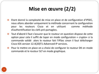 Mise en œuvre (2/2)
18
 Etant donné la complexité de mise en place et de configuration d’IPSEC,
nous allons aborder uniquement la méthode concernant la configuration
pour les routeurs Cisco et en utilisant comme méthode
d’authentification les clefs pré-partagées.
 Tout d’abord il faut s’assurer que le routeur en question dispose de cette
option pour cela il suffit de taper en mode configuration « crypto» si la
commande validé alors le routeur fait l’IPSec sinon il faut télécharger
Cisco IOS version 12.4(20)T1-Advenced IP services.
 Pour le mettre en place on a choisi de configurer le routeur DK en mode
commande et le routeur SLT en mode graphique.
 