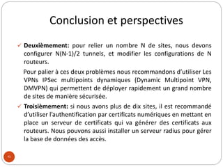 Conclusion et perspectives
42
 Deuxièmement: pour relier un nombre N de sites, nous devons
configurer N(N-1)/2 tunnels, et modifier les configurations de N
routeurs.
Pour palier à ces deux problèmes nous recommandons d’utiliser Les
VPNs IPSec multipoints dynamiques (Dynamic Multipoint VPN,
DMVPN) qui permettent de déployer rapidement un grand nombre
de sites de manière sécurisée.
 Troisièmement: si nous avons plus de dix sites, il est recommandé
d’utiliser l’authentification par certificats numériques en mettant en
place un serveur de certificats qui va générer des certificats aux
routeurs. Nous pouvons aussi installer un serveur radius pour gérer
la base de données des accès.
 