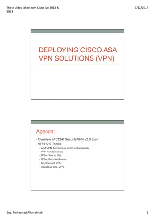 These slides taken from Cisco live 2012 &
2013
3/12/2014
Eng. Mohannad Alhanahnah 1
DEPLOYING CISCO ASA
VPN SOLUTIONS (VPN)
Agenda:
• Overview of CCNP Security VPN v2.0 Exam
• VPN v2.0 Topics
• ASA VPN Architecture and Fundamentals
• VPN Fundamentals
• IPSec Site to Site
• IPSec Remote Access
• AnyConnect VPN
• Clientless SSL VPN
 
