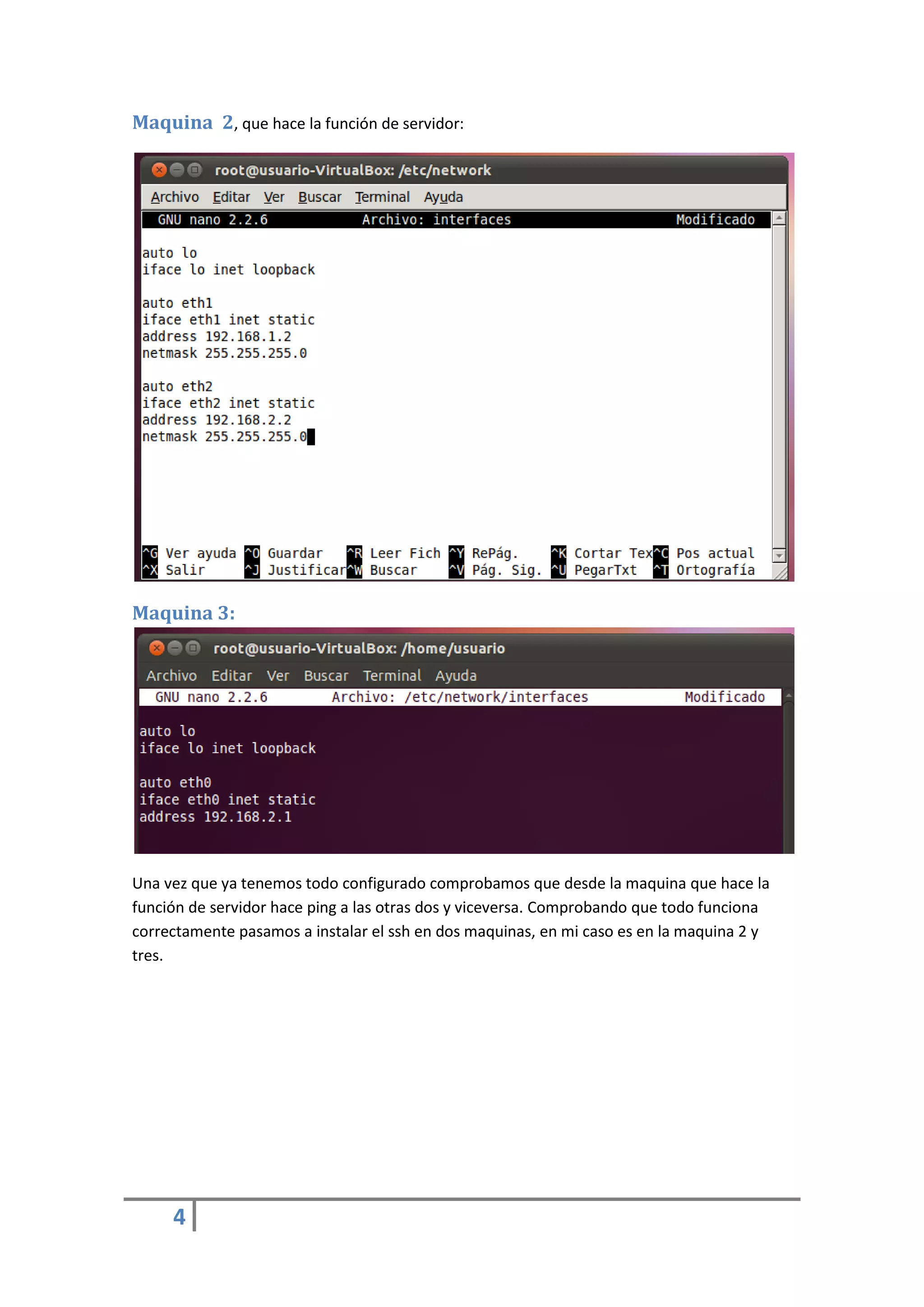 Maquina 2, que hace la función de servidor:




Maquina 3:




Una vez que ya tenemos todo configurado comprobamos que desde la maquina que hace la
función de servidor hace ping a las otras dos y viceversa. Comprobando que todo funciona
correctamente pasamos a instalar el ssh en dos maquinas, en mi caso es en la maquina 2 y
tres.




     4
 