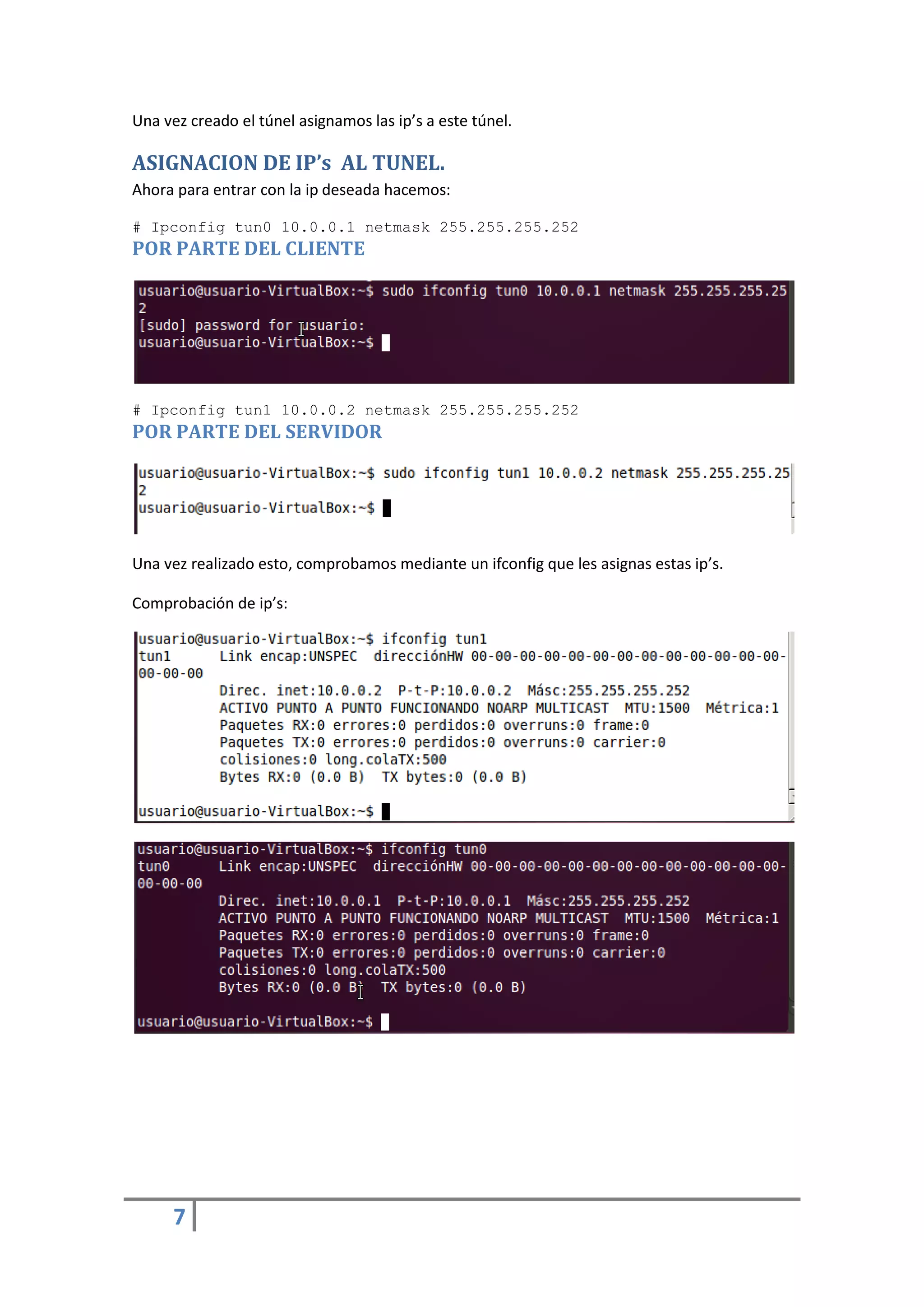 Una vez creado el túnel asignamos las ip’s a este túnel.

ASIGNACION DE IP’s AL TUNEL.
Ahora para entrar con la ip deseada hacemos:

# Ipconfig tun0 10.0.0.1 netmask 255.255.255.252
POR PARTE DEL CLIENTE




# Ipconfig tun1 10.0.0.2 netmask 255.255.255.252
POR PARTE DEL SERVIDOR




Una vez realizado esto, comprobamos mediante un ifconfig que les asignas estas ip’s.

Comprobación de ip’s:




      7
 