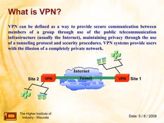 The Higher Institute of
Industry - Misurata Date: 5 / 8 / 2008
Internet
Internet
What is VPN?
Tunnel
Acme Corp
Site 1
VPN
VPN
Site 2
VPN can be defined as a way to provide secure communication between
members of a group through use of the public telecommunication
infrastructure (usually the Internet), maintaining privacy through the use
of a tunneling protocol and security procedures. VPN systems provide users
with the illusion of a completely private network.
 