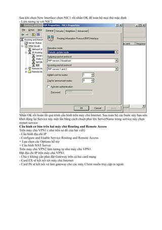 Sau khi chọn New Interface chọn NIC1 rồi nhấn OK để toàn bộ mọi thứ mặc định 
- Làm tương tự với NIC2. 
Nhấn OK rồi hoàn tất quá trình cấu hình trên máy chủ Internet. Sau toàn bộ các bước này bạn nên 
khởi động lại Service này một lần bằng cách chuột phải lên ServerName trong service này chọn 
restart service 
Cấu hình cơ bản trên hai máy chủ Routing and Remote Access 
Trên máy chủ VPN1 ( như trên sơ đồ của bài viết) 
- Cấu hình địa chỉ IP 
- Configure and Enable Service Routing and Remote Access 
+ Lựa chọn các Options hỗ trợ 
+ Cấu hình NAT Server 
Trên máy chủ VPN2 làm tương tự như máy chủ VPN1. 
Đặt địa chỉ IP trên máy chủ VPN1. 
- Chú ý không cần phải đặt Gateway trên cả hai card mạng 
- Card EX sẽ kết nối tới máy chủ Internet 
- Card IN sẽ kết nối và làm gateway cho các máy Client muốn truy cập ra ngoài 
 