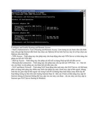 Configure and Enable Routing and Remote Access 
- Start à Administrative Tool à Routing and Remote Access. Làm tương tự các bước như cấu hình 
máy chủ giả lập Internet đến bước lựa chọn các Options hỗ trợ trên Service này tôi sẽ lựa chọn các 
Options như dưới đây: 
- VPN Access – Tính năng này cho phép máy chủ hoạt động như một VPN Server có khả năng cho 
phép các kết nối VPN đến. 
- Dial-up Access – Tính năng này cho phép các kết nối sử dụng Dial-up kết nối đến server 
- Demand-dial connection – Tính năng này cho phép máy chủ tạo kết nôi VPN Site – to – Site tới 
các site khác và cho phép các site khác kết nối đến máy chủ 
- NAT and Basic Firewall – Tính năng NAT hoạt động như một máy chủ NAT Server, tôi bắt buộc 
phải sử dụng tính năng này nhằm mục đích cho phép các máy client truy cập ra bên ngoài, nhưng 
toàn bộ các giao tiếp từ bên ngoài vào trong Card IN sẽ không thực hiện được (mục đích này để 
hoạt động tương tự như trên môi trường Internet thực tế - Khi các Client có khả năng truy cập tới 
Internet nhưng từ Internet không thể truy cập vào các máy con được – do các máy con truy cập ra 
Internet qua NAT Server thường là Modem). 
 