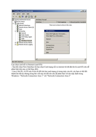 Lựa chọn card nối ra Internet (card EX) 
- Sau khi chọn New Interface tôi lựa chọn Card mạng nối ra internet tôi đã đặt tên là card EX cho dễ 
phân biệt (tên này có thể thay đổi). 
- Lưu ý tên IN, và EX này là do tôi đổi tên hai card mạng có trong máy của tôi, các bạn có thể đổi 
thành tên bất kỳ nhưng trong bài viết này tôi đổi tên cho dễ phân biệt với tên mặc định trong 
Windows: “Network Connection Area 1” với “Network Connection Area 2” 
 