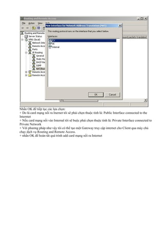 Nhấn OK để tiếp tục các lựa chọn: 
+ Do là card mạng nối ra Inernet tôi sẽ phải chọn thuộc tính là: Public Interface connected to the 
Interntet 
+ Nếu card mạng nối vào Internal tôi sẽ buộc phải chọn thuộc tính là: Private Interface connected to 
Private Network 
+ Với phương pháp như vậy tôi có thể tạo một Gateway truy cập internet cho Client qua máy chủ 
chạy dịch vụ Routing and Remote Access. 
+ nhấn OK để hoàn tất quá trình add card mạng nối ra Internet 
 