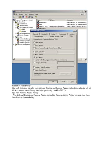 Remote Access Policy 
Cấu hình tính năng này cho phép dịch vụ Routing and Remote Access nghe những yêu cầu kết nối 
VPN và kiểm tra xem Group nào được quyền truy cập kết nối VPN. 
Tạo New Remote Access Policy 
- Vào dịch vụ Routing and Remote Access chọn phần Remote Access Policy vổi sang phải chọn 
New Remote Access Policy 
 