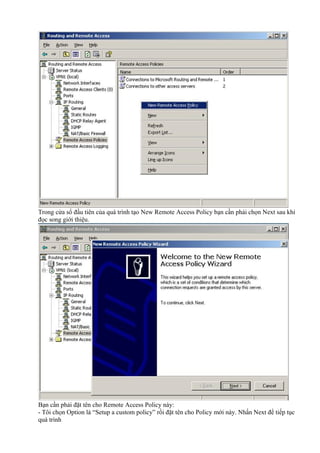 Trong cửa sổ đầu tiên của quá trình tạo New Remote Access Policy bạn cần phải chọn Next sau khi 
đọc song giới thiệu. 
Bạn cần phải đặt tên cho Remote Access Policy này: 
- Tôi chọn Option là “Setup a custom policy” rồi đặt tên cho Policy mới này. Nhấn Next để tiếp tục 
quá trình 
 