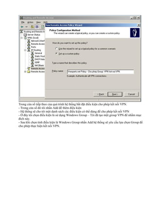 Trong cửa sổ tiếp theo của quá trình hệ thống bắt đặt điều kiện cho phép kết nối VPN. 
- Trong cửa số đó tôi nhấn Add để thêm điều kiện 
- Hệ thống sẽ cho tôi một danh sách các điều kiện có thể dùng để cho phép kết nối VPN 
- Ở đây tôi chọn điều kiện là sử dụng Windows Group – Tôi đã tạo một group VPN để nhằm mục 
đích này. 
- Sau khi chọn tính điều kiện là Windows Group nhấn Add hệ thống sẽ yêu cầu lựa chọn Group để 
cho phép thực hiện kết nối VPN. 
 