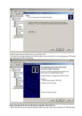 Hoàn tất quá trình tạo một Remote Access Policy mới. 
- Giờ máy chủ của bạn đã được cấu hình để nghe các yêu cầu kết nối và cho phép group VPN được 
thực hiện kết nối VPN tới hệ thống. 
Bước Gán địa chỉ IP cho các kết nối truy cập đến ( đây là IP ảo ). 
- Bước này hết sức quan trọng nếu không có bước này các Client vẫn có thể kết nối VPN đến được 
 