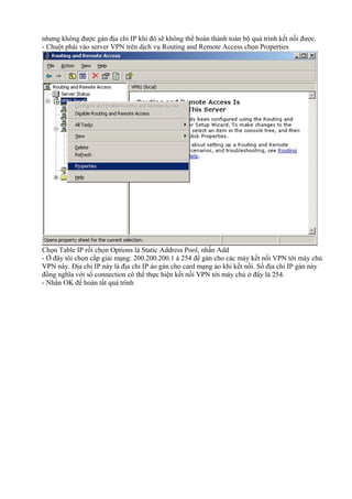 nhưng không được gán địa chỉ IP khi đó sẽ không thể hoàn thành toàn bộ quá trình kết nối được. 
- Chuột phải vào server VPN trên dịch vụ Routing and Remote Access chọn Properties 
Chọn Table IP rồi chọn Options là Static Address Pool, nhấn Add 
- Ở đây tôi chọn cấp giải mạng: 200.200.200.1 à 254 để gán cho các máy kết nối VPN tới máy chủ 
VPN này. Địa chỉ IP này là địa chỉ IP ảo gán cho card mạng ảo khi kết nối. Số địa chỉ IP gán này 
đồng nghĩa với số connection có thể thực hiện kết nối VPN tới máy chủ ở đây là 254. 
- Nhấn OK để hoàn tất quá trình 
 