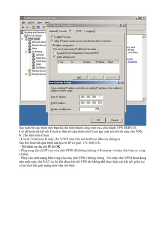Sau toàn bộ các bước trên bạn đã cấu hình thành công một máy chủ thành VPN SERVER. 
Giờ để hoàn tất kết nối Client to Site tôi cấu hình trên Client tạo một kết nối tới máy chủ VPN. 
b. Cấu hình trên Client 
- Client 2 Gateway là máy chủ VPN2 như trên mô hình ban đầu của chúng ta 
Sau khi hoàn tất quá trình đặt địa chỉ IP về giải: 172.30.0.0/24 
- Tôi kiểm tra địa chỉ IP đã OK 
- Ping sang địa chỉ IP của máy chủ VPN1 đã thông (chứng tỏ Gateway và máy chủ Internet chạy 
chuẩn). 
- Ping vào card mạng bên trong của máy chủ VPN1 không thông – Do máy chủ VPN1 hoạt động 
như một máy chủ NAT do đó khi chưa kết nối VPN thì không thể thực hiện các kết nối giữa hai 
client trên hai giải mạng như trên mô hình. 
 