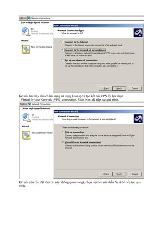 Kết nối tới máy chủ có hai dạng sử dụng Dial-up và tạo kết nối VPN tôi lựa chọn 
- Virtual Private Network (VPN) connection. Nhấn Next để tiếp tục quá trình. 
Kết nối yêu cầu đặt tên (cái này không quan trọng), chọn một tên rồi nhấn Next để tiếp tục quá 
trình. 
 