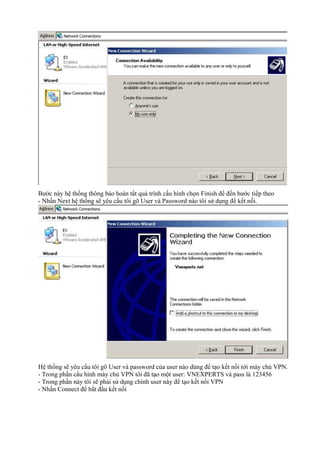 Bước này hệ thống thông báo hoàn tất quá trình cấu hình chọn Finish để đến bước tiếp theo 
- Nhấn Next hệ thống sẽ yêu cầu tôi gõ User và Password nào tôi sử dụng để kết nối. 
Hệ thống sẽ yêu cầu tôi gõ User và password của user nào dùng để tạo kết nối tới máy chủ VPN. 
- Trong phần cấu hình máy chủ VPN tôi đã tạo một user: VNEXPERTS và pass là 123456 
- Trong phần này tôi sẽ phải sử dụng chính user này để tạo kết nối VPN 
- Nhấn Connect để bắt đầu kết nối 
 