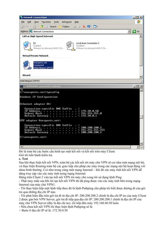 Đó là toàn bộ các bước cấu hình tạo một kết nối và kết nối trên máy Client. 
Giờ tôi tiến hành kiểm tra. 
c. Test 
Sau khi thực hiện kết nối VPN, toàn bộ các kết nối tới máy chủ VPN sẽ coi như một mạng nội bộ, 
và thực hiện Routing toàn bộ các giao tiếp cho phép các máy trong các mạng nội bộ hoạt động với 
nhau bình thường. Coi như trong cùng một mạng Internal – khi đó các máy tính kết nối VPN dễ 
dàng truy cập vào các máy tính trong mạng Internal. 
Đứng trên Client 2 vừa tạo kết nối VPN tới máy chủ xong tôi sử dụng lệnh Ping 
- Thật may mắn sau khi tôi tạo kết nối VPN thì đã ping được vào các máy tính bên trong mạng 
Internal của máy chủ VPN1. 
- Tôi thực hiện tiếp một lệnh tiếp theo đó là lệnh Pathping cho phép tôi biết được đường đi của gói 
tin qua những địa chỉ IP nào. 
- Tôi phát hiện đầu tiên gói tin đi từ địa chỉ IP: 200.200.200.2 chính là địa chỉ IP ảo của máy Client 
2 được gán bởi VPN Server, gói tin đi tiếp qua địa chỉ IP: 200.200.200.1 chính là địa chỉ IP của 
máy chủ VPN Server (đây là địa chỉ ảo). rồi tiếp đên máy 192.168.60.50 luôn. 
- Nếu chưa kết nối VPN tôi thực hiện lệnh Pathping sẽ là: 
+ Bước 0 địa chỉ IP sẽ là: 172.30.0.50 
 