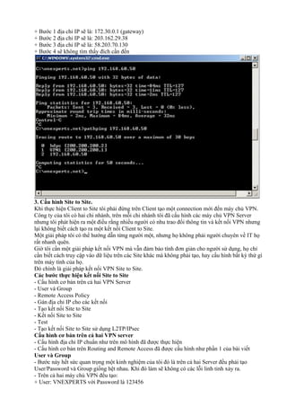 + Bước 1 địa chỉ IP sẽ là: 172.30.0.1 (gateway) 
+ Bước 2 địa chỉ IP sẽ là: 203.162.29.38 
+ Bước 3 địa chỉ IP sẽ là: 58.203.70.130 
+ Bước 4 sẽ không tìm thấy đích cần đến 
3. Cấu hình Site to Site. 
Khi thực hiện Client to Site tôi phải đứng trên Client tạo một connection mới đến máy chủ VPN. 
Công ty của tôi có hai chi nhánh, trên mỗi chi nhánh tôi đã cấu hình các máy chủ VPN Server 
nhưng tôi phát hiện ra một điều rằng nhiều người có nhu trao đổi thông tin và kết nối VPN nhưng 
lại không biết cách tạo ra một kết nối Client to Site. 
Một giải pháp tôi có thể hướng dẫn từng người một, nhưng họ không phải người chuyên về IT họ 
rất nhanh quên. 
Giờ tôi cần một giải pháp kết nối VPN mà vẫn đảm bảo tính đơn giản cho người sử dụng, họ chỉ 
cần biết cách truy cập vào dữ liệu trên các Site khác mà không phải tạo, hay cấu hình bất kỳ thứ gì 
trên máy tính của họ. 
Đó chính là giải pháp kết nối VPN Site to Site. 
Các bước thực hiện kết nối Site to Site 
- Cấu hình cơ bản trên cả hai VPN Server 
- User và Group 
- Remote Access Policy 
- Gán địa chỉ IP cho các kết nối 
- Tạo kết nối Site to Site 
- Kết nối Site to Site 
- Test 
- Tạo kết nối Site to Site sử dụng L2TP/IPsec 
Cấu hình cơ bản trên cả hai VPN server 
- Cấu hình địa chỉ IP chuẩn như trên mô hình đã được thực hiện 
- Cấu hình cơ bản trên Routing and Remote Access đã được cấu hình như phần 1 của bài viết 
User và Group 
- Bước này hết sức quan trọng một kinh nghiệm của tôi đó là trên cả hai Server đều phải tạo 
User/Password và Group giống hệt nhau. Khi đó làm sẽ không có các lỗi linh tinh xảy ra. 
- Trên cả hai máy chủ VPN đều tạo: 
+ User: VNEXPERTS với Password là 123456 
 
