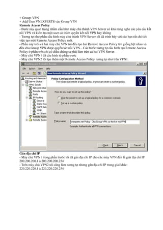 + Group: VPN 
+ Add User VNEXPERTS vào Group VPN 
Remote Access Policy 
- Bước này quan trọng nhằm cấu hình máy chủ thành VPN Server có khả năng nghe các yêu cầu kết 
nối VPN và kiểm tra một user có thẩm quyền kết nối VPN hay không 
- Tương tự như phần cấu hình máy chủ thành VPN Server tôi đã trình bày với các bạn rất chi tiết 
việc tạo một Remote Access Policy mới. 
- Phần này trên cả hai máy chủ VPN tôi đều tạo hai Remote Access Policy tên giống hệt nhau và 
đều cho Group VPN được quyền kết nối VPN – Các bước tương tự cấu hình tạo Remote Access 
Policy ở phần trên chỉ có điều chúng ta phải làm trên cả hai VPN Server. 
- Máy chủ VPN1 đã cấu hình từ phần trước 
- Máy chủ VPN2 tôi tạo thêm một Remote Access Policy tương tự như trên VPN1. 
Gán địa chỉ IP 
- Máy chủ VPN1 trong phần trước tôi đã gán địa chỉ IP cho các máy VPN đến là giải địa chỉ IP 
200.200.200.1 à 200.200.200.254 
- Trên máy chủ VPN2 tôi cũng làm tương tự nhưng gán địa chỉ IP trong giải khác: 
220.220.220.1 à 220.220.220.254 
 