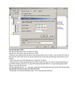 Tạo kết nối Site to Site 
Tạo kết nối VPN Site to Site từ VPN2 tới VPN1 
Tạo kết nối VPN Site to Site từ VPN1 tới VPN2 
- Phần này mục đích tạo kết nối Site to Site mà bản chất của nó là: Thay vì tạo các kết nối Client to 
Site trên các máy Client thì ta chỉ cần tạo một kết nối từ trên máy chủ Routing and Remote Access 
mà thôi. 
- Trên cả hai máy chủ VPN đều phải tạo các kết nối với nhau. 
- Vậy khi client 1 trong mạng Internal của VPN1 muốn truy cập vào Client 2 trong mạng Internal 
của VPN2 thì điều gì sẽ xảy ra và quá trình đó thực hiện như thế nào. Và quá trình ngược lại khi 
Client 2 truy cập vào Client 1. 
- Để tạo một kết nối Site – to – Site trên cả hai máy chủ đều phải làm bước tạo kết nối như dưới đây 
Tạo kết nối VPN Site to Site từ VPN2 tới VPN1 
- Chuột phải vào Network Interface chọn: “New Demand-dial Interface” 
 