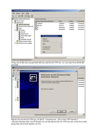 Trong cửa sổ đầu tiên của quá trình thiết tạo một kết nối VPN site –to- site chọn Next để bắt đầu 
quá trình 
Đặt tên cho cho kết nối VPN này, tôi đặt là: “vnexperts.net – Site to Site VPN Interface” 
- Để quá trình thực hiện ít bị lỗi khuyến cáo các bạn đặt tên Kết nối VPN này trên cả hai Server đều 
giống nhau (đó là kinh nghiệm của tôi). 
 