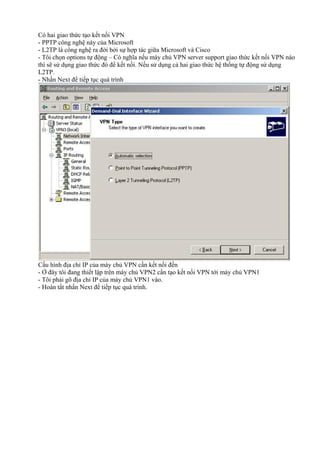 Có hai giao thức tạo kết nối VPN 
- PPTP công nghệ này của Microsoft 
- L2TP là công nghệ ra đời bởi sự hợp tác giữa Microsoft và Cisco 
- Tôi chọn options tự động – Có nghĩa nếu máy chủ VPN server support giao thức kết nối VPN nào 
thì sẽ sử dụng giao thức đó để kết nối. Nếu sử dụng cả hai giao thức hệ thống tự động sử dụng 
L2TP. 
- Nhấn Next để tiếp tục quá trình 
Cấu hình địa chỉ IP của máy chủ VPN cần kết nối đến 
- Ở đây tôi đang thiết lập trên máy chủ VPN2 cần tạo kết nối VPN tới máy chủ VPN1 
- Tôi phải gõ địa chỉ IP của máy chủ VPN1 vào. 
- Hoàn tất nhấn Next để tiếp tục quá trình. 
 