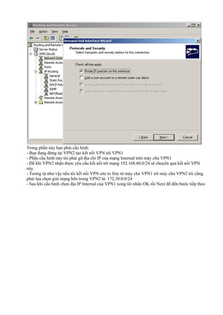 Trong phần này bạn phải cấu hình: 
- Bạn đang đứng tại VPN2 tạo kết nối VPN tới VPN1 
- Phần cấu hình này tôi phải gõ địa chỉ IP của mạng Internal trên máy chủ VPN1 
- Để khi VPN2 nhận được yêu cầu kết nối tới mạng 192.168.60.0/24 sẽ chuyển qua kết nối VPN 
này. 
- Tương tự như vậy nếu tôi kết nối VPN site to Site từ máy chủ VPN1 tới máy chủ VPN2 tôi cũng 
phải lựa chọn giải mạng bên trong VPN2 là: 172.30.0.0/24 
- Sau khi cấu hình chọn địa IP Internal của VPN1 xong tôi nhấn OK rồi Next để đến bước tiếp theo 
 