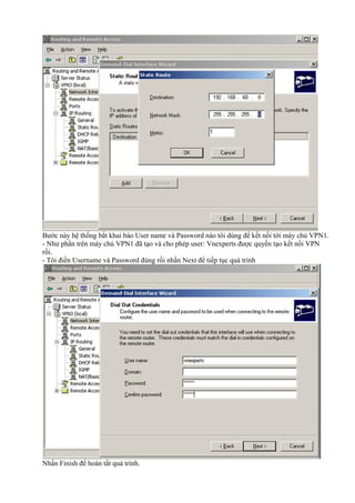 Bước này hệ thống bắt khai báo User name và Password nào tôi dùng để kết nối tới máy chủ VPN1. 
- Như phần trên máy chủ VPN1 đã tạo và cho phép user: Vnexperts được quyền tạo kết nối VPN 
rồi. 
- Tôi điền Username và Password đúng rồi nhấn Next để tiếp tục quá trình 
Nhấn Finish để hoàn tất quá trình. 
 