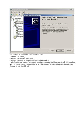 Sau khi hoàn tất tạo một kết nối VPN Site to Site: 
- Từ VPN2 tới VPN1 
- Sử dụng giao thức kết nối tự động 
- Sử dụng Username đã được cho phép trên máy chủ VPN1 
- Vào Routing and Remote Access chọn Interface, trong danh sách Interface sẽ xuất hiện Interface 
VPN tôi vừa tạo nhưng trạng thái hiện tại là “Disconnected”. Chuột phải vào Interface này chọn 
Connect để thực hiện kết nối 
 