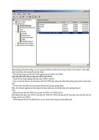 Nhưng bạn chưa nên mừng và vội vàng test kiểm tra kết nối từ máy Client 2 tới Client 1 bởi chắc 
chắn một điều vẫn chưa kết nối tới được. 
- Giờ là bước bạn tạo kết nối VPN ngược lại từ VPN1 tới VPN2 
Tạo kết nối VPN Site to Site từ VPN1 tới VPN2 
- Toàn bộ các bước giống hệt làm trên VPN2 vừa rồi. 
- Lưu ý toàn bộ Name của Interface kết nối VPN bạn cũng cần phải đặt giống nhau trên cả hai máy 
chủ 
- Cả hai máy chủ đều tạo Username Password, group giống nhau 
Đây chỉ là kinh nghiệm từ bản thân khi thực hiện các cấu hình trên môi trường thực tế 
Câu. 
- Khác khi tạo kết nối VPN site to site từ VPN1 tới VPN2 đó là: 
Khi đứng trên máy chủ VPN1 cần kết nối VPN tới VPN2 thì địa chỉ IP của máy chủ cần kết nối tới 
là địa chỉ IP của VPN2 
- Thiết lập địa chỉ IP rồi nhấn Next và các bước làm tương tự như phần trên 
 