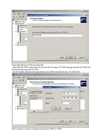 Trong phần đặt địa chỉ IP cho mạng đến 
- Mục đích khi VPN1 nhận được yêu cầu kết nối tới mạng 172.30.0.0 (mạng internal của VPN2) thì 
sẽ forward qua cổng kết nối VPN. 
- Do đó tôi phải chọn địa chỉ mạng Internal của VPN2 trên kết nối này: 172.30.0.0/24 
Vẫn Username và Password dùng trong kết nối VPN2 to VPN1 
 