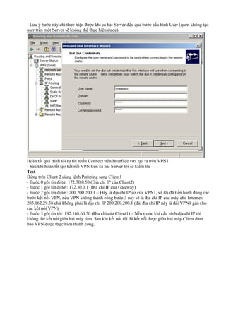 - Lưu ý bước này chỉ thực hiện được khi cả hai Server đều qua bước cấu hình User (quên không tạo 
user trên một Server sẽ không thể thực hiện được). 
Hoàn tất quá trình tôi tự tin nhấn Connect trên Interface vừa tạo ra trên VPN1. 
- Sau khi hoàn tất tạo kết nối VPN trên cả hai Server tôi sẽ kiểm tra 
Test 
Đứng trên Client 2 dùng lệnh Pathping sang Client1 
- Bước 0 gói tin đi từ: 172.30.0.50 (Địa chỉ IP của Client2) 
- Bước 1 gói tin đi tới: 172.30.0.1 (Địa chỉ IP của Gateway) 
- Bước 2 gói tin đi tới: 200.200.200.1 – Đây là địa chỉ IP ảo của VPN1, và tôi đã tiến hành đúng các 
bước kết nối VPN, nếu VPN không thành công bước 3 này sẽ là địa chỉ IP của máy chủ Internet: 
203.162.29.38 chứ không phải là địa chỉ IP 200.200.200.1 (dải địa chỉ IP này là dải VPN1 gán cho 
các kết nối VPN) 
- Bước 3 gói tin tới: 192.168.60.50 (Địa chỉ của Client1) – Nếu trước khi cấu hình địa chỉ IP thì 
không thể kết nối giữa hai máy tính. Sau khi kết nối tôi đã kết nối được giữa hai máy Client đảm 
bảo VPN được thực hiện thành công. 
 
