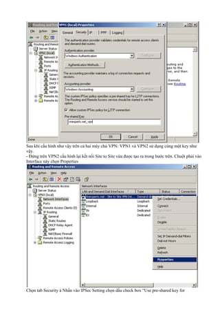 Sau khi cấu hình như vậy trên cả hai máy chủ VPN: VPN1 và VPN2 sử dụng cùng một key như 
vậy. 
- Đứng trên VPN2 cấu hình lại kết nối Site to Site vừa được tạo ra trong bước trên. Chuột phải vào 
Interface này chọn Properties 
Chọn tab Security à Nhấn vào IPSec Setting chọn dấu check box “Use pre-shared key for 
 