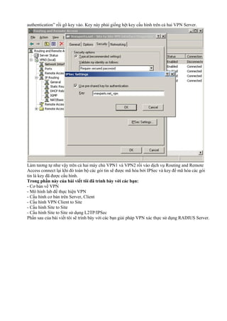 authentication” rồi gõ key vào. Key này phải giống hệt key cấu hình trên cả hai VPN Server. 
Làm tương tự như vậy trên cả hai máy chủ VPN1 và VPN2 rồi vào dịch vụ Routing and Remote 
Access connect lại khi đó toàn bộ các gói tin sẽ được mã hóa bởi IPSec và key để mã hóa các gói 
tin là key đã được cấu hình. 
Trong phần này của bài viết tôi đã trình bày với các bạn: 
- Cơ bản về VPN 
- Mô hình lab để thực hiện VPN 
- Cấu hình cơ bản trên Server, Client 
- Cấu hình VPN Client to Site 
- Cấu hình Site to Site 
- Cấu hình Site to Site sử dụng L2TP/IPSec 
Phần sau của bài viết tôi sẽ trình bày với các bạn giải pháp VPN xác thực sử dụng RADIUS Server. 
