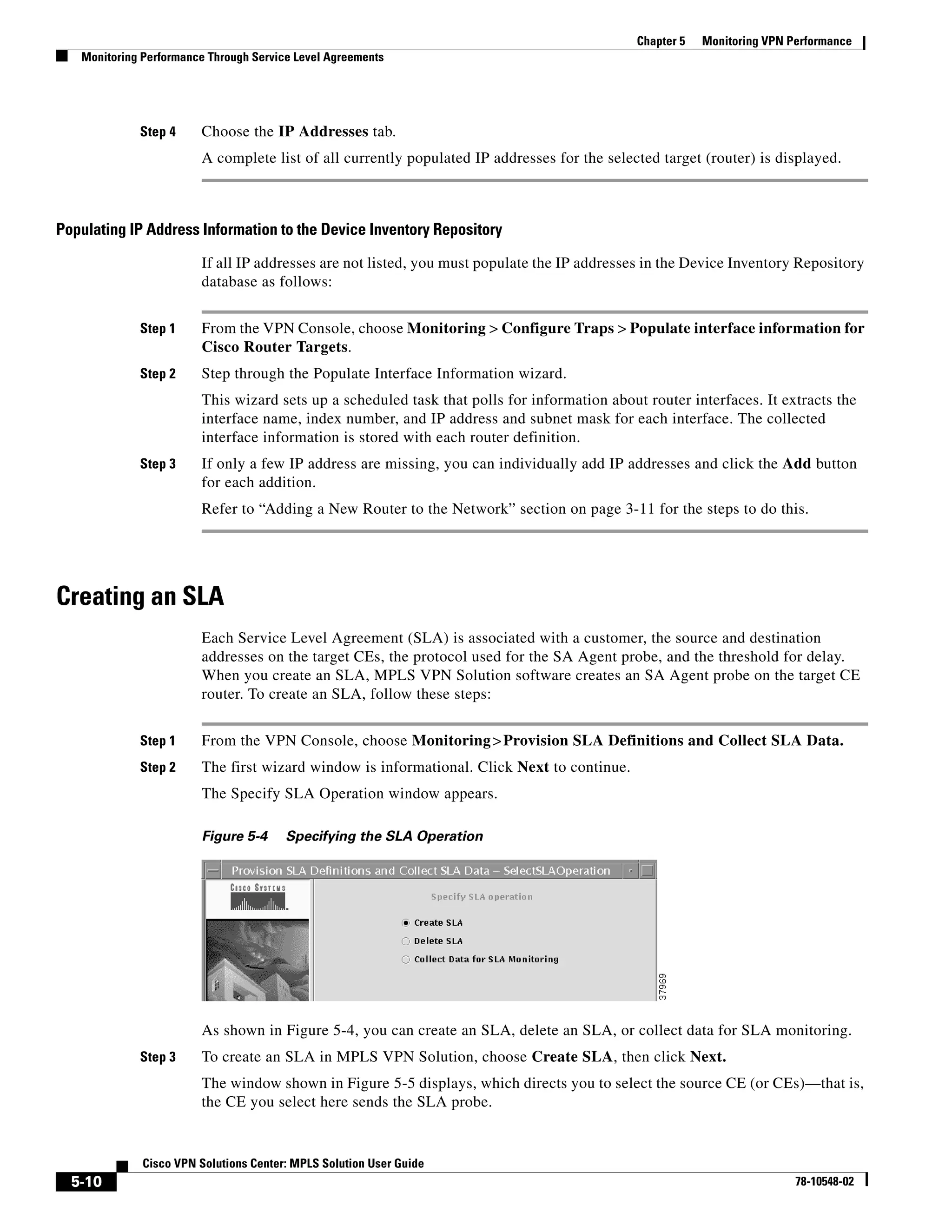 Chapter 5   Monitoring VPN Performance
   Monitoring Performance Through Service Level Agreements




             Step 4     Choose the IP Addresses tab.
                        A complete list of all currently populated IP addresses for the selected target (router) is displayed.



Populating IP Address Information to the Device Inventory Repository

                        If all IP addresses are not listed, you must populate the IP addresses in the Device Inventory Repository
                        database as follows:


             Step 1     From the VPN Console, choose Monitoring > Configure Traps > Populate interface information for
                        Cisco Router Targets.
             Step 2     Step through the Populate Interface Information wizard.
                        This wizard sets up a scheduled task that polls for information about router interfaces. It extracts the
                        interface name, index number, and IP address and subnet mask for each interface. The collected
                        interface information is stored with each router definition.
             Step 3     If only a few IP address are missing, you can individually add IP addresses and click the Add button
                        for each addition.
                        Refer to “Adding a New Router to the Network” section on page 3-11 for the steps to do this.




Creating an SLA
                        Each Service Level Agreement (SLA) is associated with a customer, the source and destination
                        addresses on the target CEs, the protocol used for the SA Agent probe, and the threshold for delay.
                        When you create an SLA, MPLS VPN Solution software creates an SA Agent probe on the target CE
                        router. To create an SLA, follow these steps:


             Step 1     From the VPN Console, choose Monitoring > Provision SLA Definitions and Collect SLA Data.
             Step 2     The first wizard window is informational. Click Next to continue.
                        The Specify SLA Operation window appears.

                        Figure 5-4      Specifying the SLA Operation




                        As shown in Figure 5-4, you can create an SLA, delete an SLA, or collect data for SLA monitoring.
             Step 3     To create an SLA in MPLS VPN Solution, choose Create SLA, then click Next.
                        The window shown in Figure 5-5 displays, which directs you to select the source CE (or CEs)—that is,
                        the CE you select here sends the SLA probe.


              Cisco VPN Solutions Center: MPLS Solution User Guide
  5-10                                                                                                                   78-10548-02
 