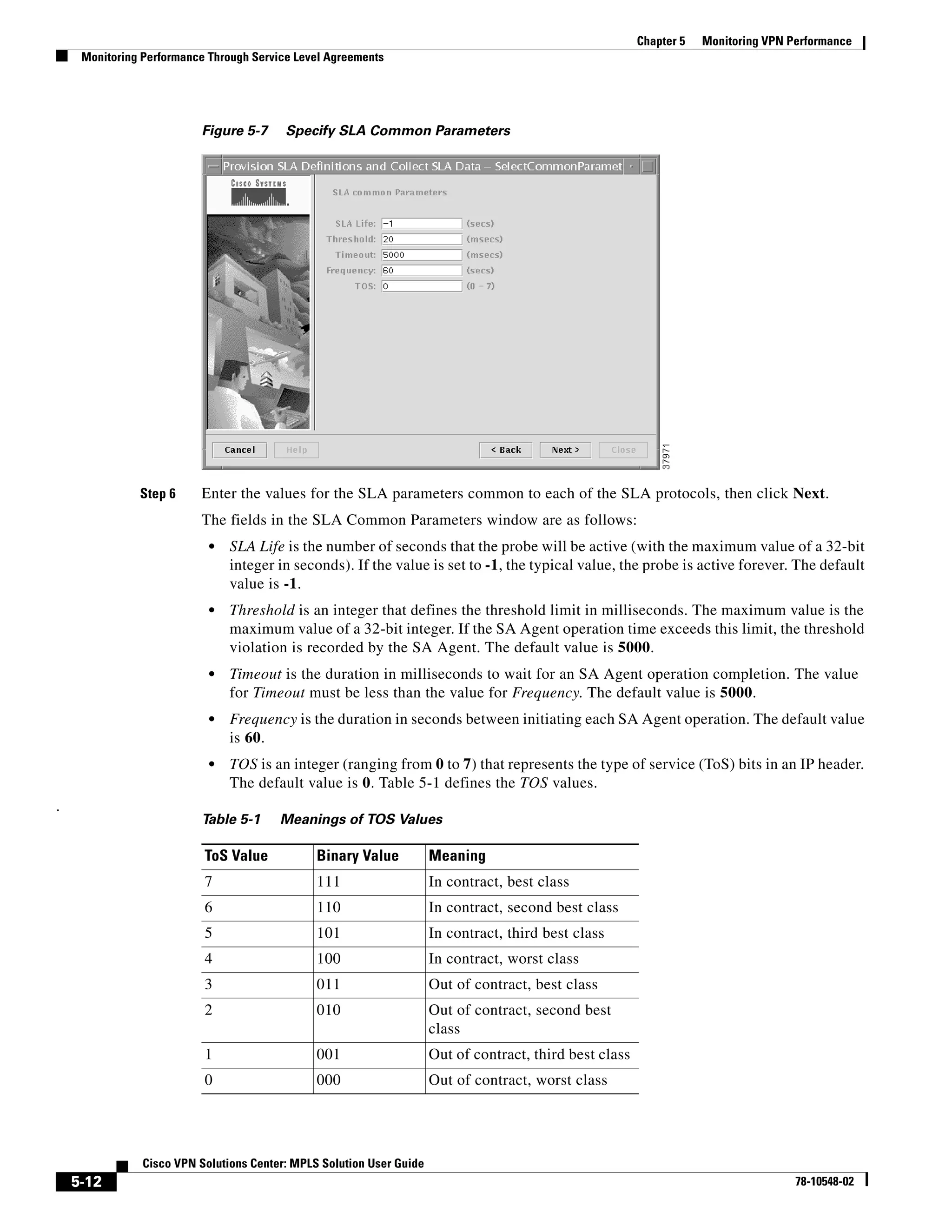 Chapter 5   Monitoring VPN Performance
     Monitoring Performance Through Service Level Agreements




                          Figure 5-7      Specify SLA Common Parameters




               Step 6     Enter the values for the SLA parameters common to each of the SLA protocols, then click Next.
                          The fields in the SLA Common Parameters window are as follows:
                            •   SLA Life is the number of seconds that the probe will be active (with the maximum value of a 32-bit
                                integer in seconds). If the value is set to -1, the typical value, the probe is active forever. The default
                                value is -1.
                            •   Threshold is an integer that defines the threshold limit in milliseconds. The maximum value is the
                                maximum value of a 32-bit integer. If the SA Agent operation time exceeds this limit, the threshold
                                violation is recorded by the SA Agent. The default value is 5000.
                            •   Timeout is the duration in milliseconds to wait for an SA Agent operation completion. The value
                                for Timeout must be less than the value for Frequency. The default value is 5000.
                            •   Frequency is the duration in seconds between initiating each SA Agent operation. The default value
                                is 60.
                            •   TOS is an integer (ranging from 0 to 7) that represents the type of service (ToS) bits in an IP header.
                                The default value is 0. Table 5-1 defines the TOS values.
.
                          Table 5-1      Meanings of TOS Values

                           ToS Value            Binary Value           Meaning
                           7                    111                    In contract, best class
                           6                    110                    In contract, second best class
                           5                    101                    In contract, third best class
                           4                    100                    In contract, worst class
                           3                    011                    Out of contract, best class
                           2                    010                    Out of contract, second best
                                                                       class
                           1                    001                    Out of contract, third best class
                           0                    000                    Out of contract, worst class




                Cisco VPN Solutions Center: MPLS Solution User Guide
    5-12                                                                                                                               78-10548-02
 