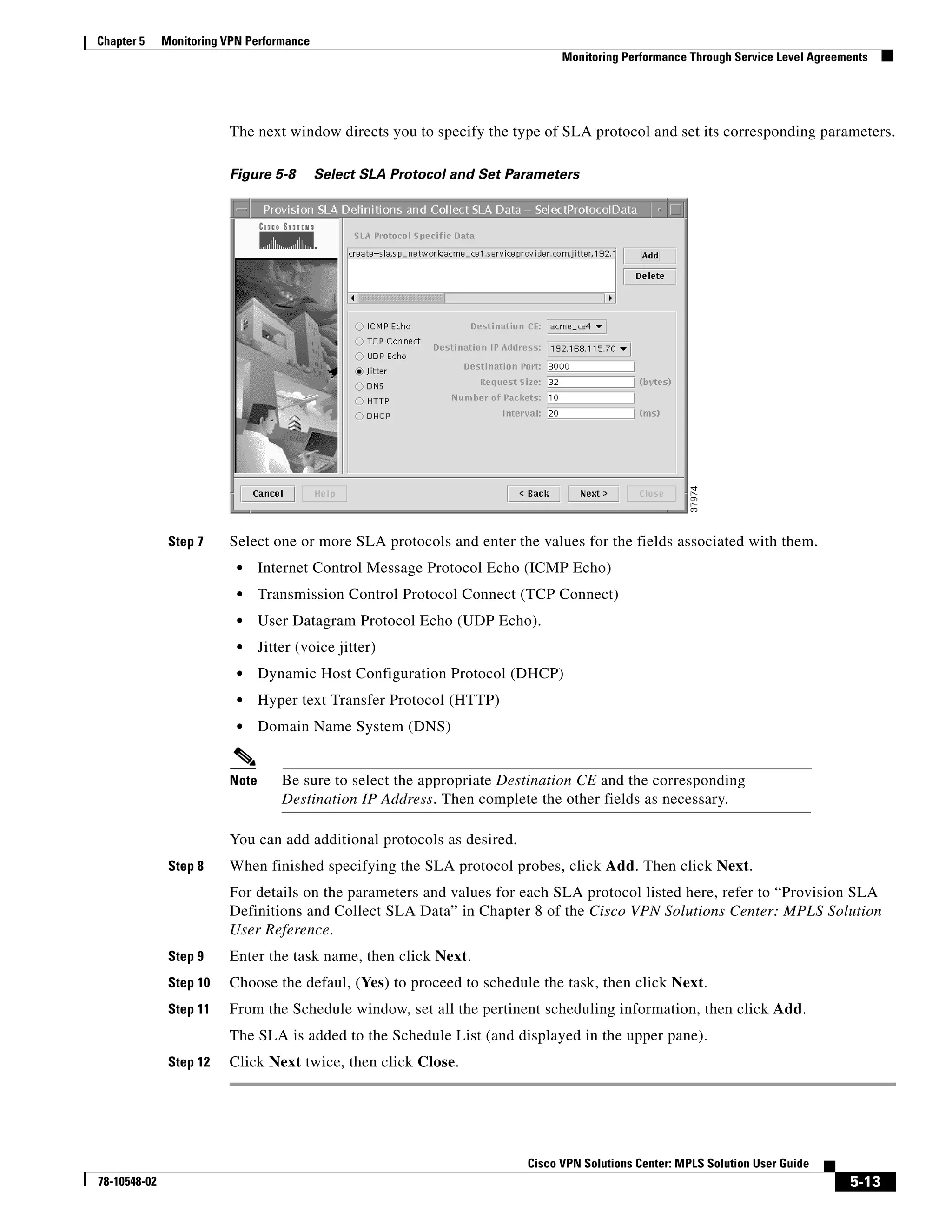 Chapter 5     Monitoring VPN Performance
                                                                               Monitoring Performance Through Service Level Agreements




                         The next window directs you to specify the type of SLA protocol and set its corresponding parameters.

                         Figure 5-8        Select SLA Protocol and Set Parameters




               Step 7    Select one or more SLA protocols and enter the values for the fields associated with them.
                           •    Internet Control Message Protocol Echo (ICMP Echo)
                           •    Transmission Control Protocol Connect (TCP Connect)
                           •    User Datagram Protocol Echo (UDP Echo).
                           •    Jitter (voice jitter)
                           •    Dynamic Host Configuration Protocol (DHCP)
                           •    Hyper text Transfer Protocol (HTTP)
                           •    Domain Name System (DNS)


                         Note       Be sure to select the appropriate Destination CE and the corresponding
                                    Destination IP Address. Then complete the other fields as necessary.

                         You can add additional protocols as desired.
               Step 8    When finished specifying the SLA protocol probes, click Add. Then click Next.
                         For details on the parameters and values for each SLA protocol listed here, refer to “Provision SLA
                         Definitions and Collect SLA Data” in Chapter 8 of the Cisco VPN Solutions Center: MPLS Solution
                         User Reference.
               Step 9    Enter the task name, then click Next.
               Step 10   Choose the defaul, (Yes) to proceed to schedule the task, then click Next.
               Step 11   From the Schedule window, set all the pertinent scheduling information, then click Add.
                         The SLA is added to the Schedule List (and displayed in the upper pane).
               Step 12   Click Next twice, then click Close.




                                                                         Cisco VPN Solutions Center: MPLS Solution User Guide
78-10548-02                                                                                                                       5-13
 