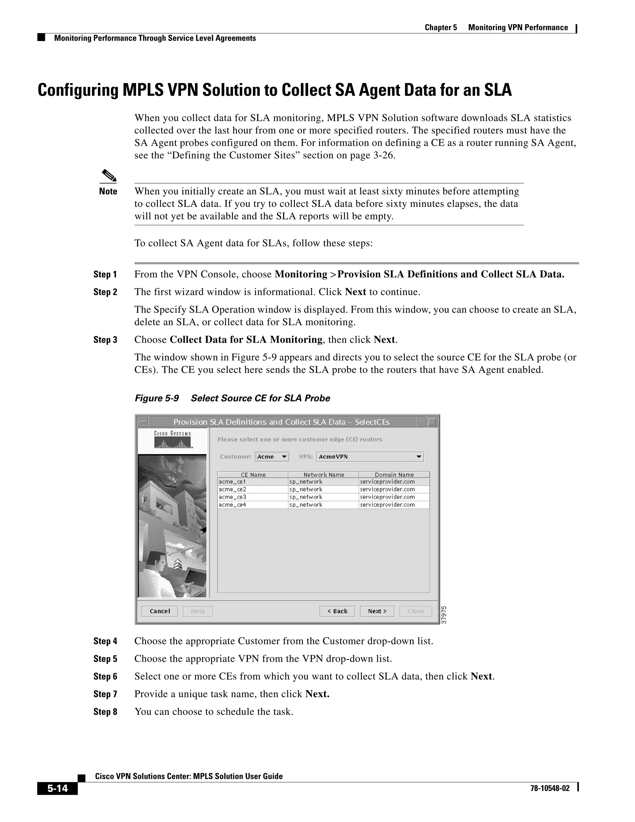 Chapter 5   Monitoring VPN Performance
  Monitoring Performance Through Service Level Agreements




Configuring MPLS VPN Solution to Collect SA Agent Data for an SLA
                       When you collect data for SLA monitoring, MPLS VPN Solution software downloads SLA statistics
                       collected over the last hour from one or more specified routers. The specified routers must have the
                       SA Agent probes configured on them. For information on defining a CE as a router running SA Agent,
                       see the “Defining the Customer Sites” section on page 3-26.


              Note     When you initially create an SLA, you must wait at least sixty minutes before attempting
                       to collect SLA data. If you try to collect SLA data before sixty minutes elapses, the data
                       will not yet be available and the SLA reports will be empty.

                       To collect SA Agent data for SLAs, follow these steps:


            Step 1     From the VPN Console, choose Monitoring > Provision SLA Definitions and Collect SLA Data.
            Step 2     The first wizard window is informational. Click Next to continue.
                       The Specify SLA Operation window is displayed. From this window, you can choose to create an SLA,
                       delete an SLA, or collect data for SLA monitoring.
            Step 3     Choose Collect Data for SLA Monitoring, then click Next.
                       The window shown in Figure 5-9 appears and directs you to select the source CE for the SLA probe (or
                       CEs). The CE you select here sends the SLA probe to the routers that have SA Agent enabled.

                       Figure 5-9      Select Source CE for SLA Probe




            Step 4     Choose the appropriate Customer from the Customer drop-down list.
            Step 5     Choose the appropriate VPN from the VPN drop-down list.
            Step 6     Select one or more CEs from which you want to collect SLA data, then click Next.
            Step 7     Provide a unique task name, then click Next.
            Step 8     You can choose to schedule the task.




             Cisco VPN Solutions Center: MPLS Solution User Guide
 5-14                                                                                                                  78-10548-02
 