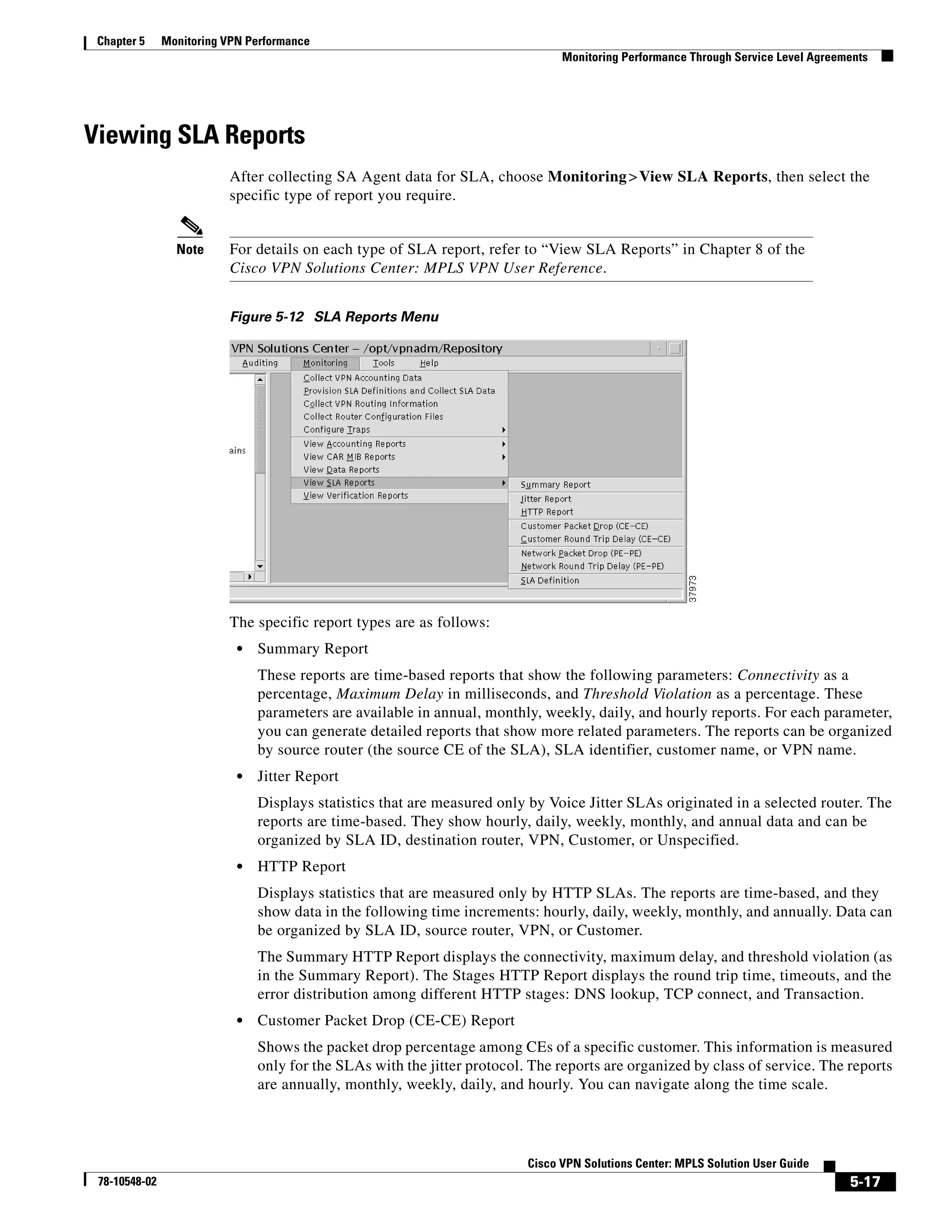 Chapter 5     Monitoring VPN Performance
                                                                                 Monitoring Performance Through Service Level Agreements




Viewing SLA Reports
                          After collecting SA Agent data for SLA, choose Monitoring > View SLA Reports, then select the
                          specific type of report you require.


                 Note     For details on each type of SLA report, refer to “View SLA Reports” in Chapter 8 of the
                          Cisco VPN Solutions Center: MPLS VPN User Reference.


                          Figure 5-12 SLA Reports Menu




                          The specific report types are as follows:
                            •   Summary Report
                                These reports are time-based reports that show the following parameters: Connectivity as a
                                percentage, Maximum Delay in milliseconds, and Threshold Violation as a percentage. These
                                parameters are available in annual, monthly, weekly, daily, and hourly reports. For each parameter,
                                you can generate detailed reports that show more related parameters. The reports can be organized
                                by source router (the source CE of the SLA), SLA identifier, customer name, or VPN name.
                            •   Jitter Report
                                Displays statistics that are measured only by Voice Jitter SLAs originated in a selected router. The
                                reports are time-based. They show hourly, daily, weekly, monthly, and annual data and can be
                                organized by SLA ID, destination router, VPN, Customer, or Unspecified.
                            •   HTTP Report
                                Displays statistics that are measured only by HTTP SLAs. The reports are time-based, and they
                                show data in the following time increments: hourly, daily, weekly, monthly, and annually. Data can
                                be organized by SLA ID, source router, VPN, or Customer.
                                The Summary HTTP Report displays the connectivity, maximum delay, and threshold violation (as
                                in the Summary Report). The Stages HTTP Report displays the round trip time, timeouts, and the
                                error distribution among different HTTP stages: DNS lookup, TCP connect, and Transaction.
                            •   Customer Packet Drop (CE-CE) Report
                                Shows the packet drop percentage among CEs of a specific customer. This information is measured
                                only for the SLAs with the jitter protocol. The reports are organized by class of service. The reports
                                are annually, monthly, weekly, daily, and hourly. You can navigate along the time scale.




                                                                           Cisco VPN Solutions Center: MPLS Solution User Guide
 78-10548-02                                                                                                                        5-17
 