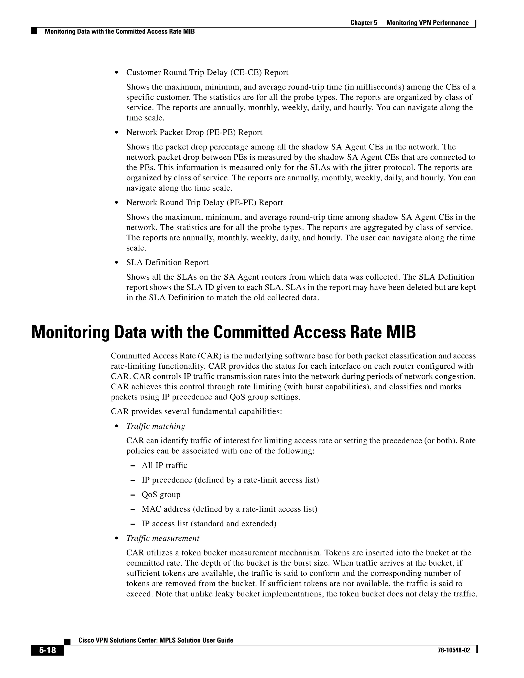 Chapter 5   Monitoring VPN Performance
  Monitoring Data with the Committed Access Rate MIB




                         •   Customer Round Trip Delay (CE-CE) Report
                             Shows the maximum, minimum, and average round-trip time (in milliseconds) among the CEs of a
                             specific customer. The statistics are for all the probe types. The reports are organized by class of
                             service. The reports are annually, monthly, weekly, daily, and hourly. You can navigate along the
                             time scale.
                         •   Network Packet Drop (PE-PE) Report
                             Shows the packet drop percentage among all the shadow SA Agent CEs in the network. The
                             network packet drop between PEs is measured by the shadow SA Agent CEs that are connected to
                             the PEs. This information is measured only for the SLAs with the jitter protocol. The reports are
                             organized by class of service. The reports are annually, monthly, weekly, daily, and hourly. You can
                             navigate along the time scale.
                         •   Network Round Trip Delay (PE-PE) Report
                             Shows the maximum, minimum, and average round-trip time among shadow SA Agent CEs in the
                             network. The statistics are for all the probe types. The reports are aggregated by class of service.
                             The reports are annually, monthly, weekly, daily, and hourly. The user can navigate along the time
                             scale.
                         •   SLA Definition Report
                             Shows all the SLAs on the SA Agent routers from which data was collected. The SLA Definition
                             report shows the SLA ID given to each SLA. SLAs in the report may have been deleted but are kept
                             in the SLA Definition to match the old collected data.



Monitoring Data with the Committed Access Rate MIB
                        Committed Access Rate (CAR) is the underlying software base for both packet classification and access
                        rate-limiting functionality. CAR provides the status for each interface on each router configured with
                        CAR. CAR controls IP traffic transmission rates into the network during periods of network congestion.
                        CAR achieves this control through rate limiting (with burst capabilities), and classifies and marks
                        packets using IP precedence and QoS group settings.
                        CAR provides several fundamental capabilities:
                         •   Traffic matching
                             CAR can identify traffic of interest for limiting access rate or setting the precedence (or both). Rate
                             policies can be associated with one of the following:
                              – All IP traffic
                              – IP precedence (defined by a rate-limit access list)
                              – QoS group
                              – MAC address (defined by a rate-limit access list)
                              – IP access list (standard and extended)
                         •   Traffic measurement
                             CAR utilizes a token bucket measurement mechanism. Tokens are inserted into the bucket at the
                             committed rate. The depth of the bucket is the burst size. When traffic arrives at the bucket, if
                             sufficient tokens are available, the traffic is said to conform and the corresponding number of
                             tokens are removed from the bucket. If sufficient tokens are not available, the traffic is said to
                             exceed. Note that unlike leaky bucket implementations, the token bucket does not delay the traffic.




             Cisco VPN Solutions Center: MPLS Solution User Guide
 5-18                                                                                                                      78-10548-02
 