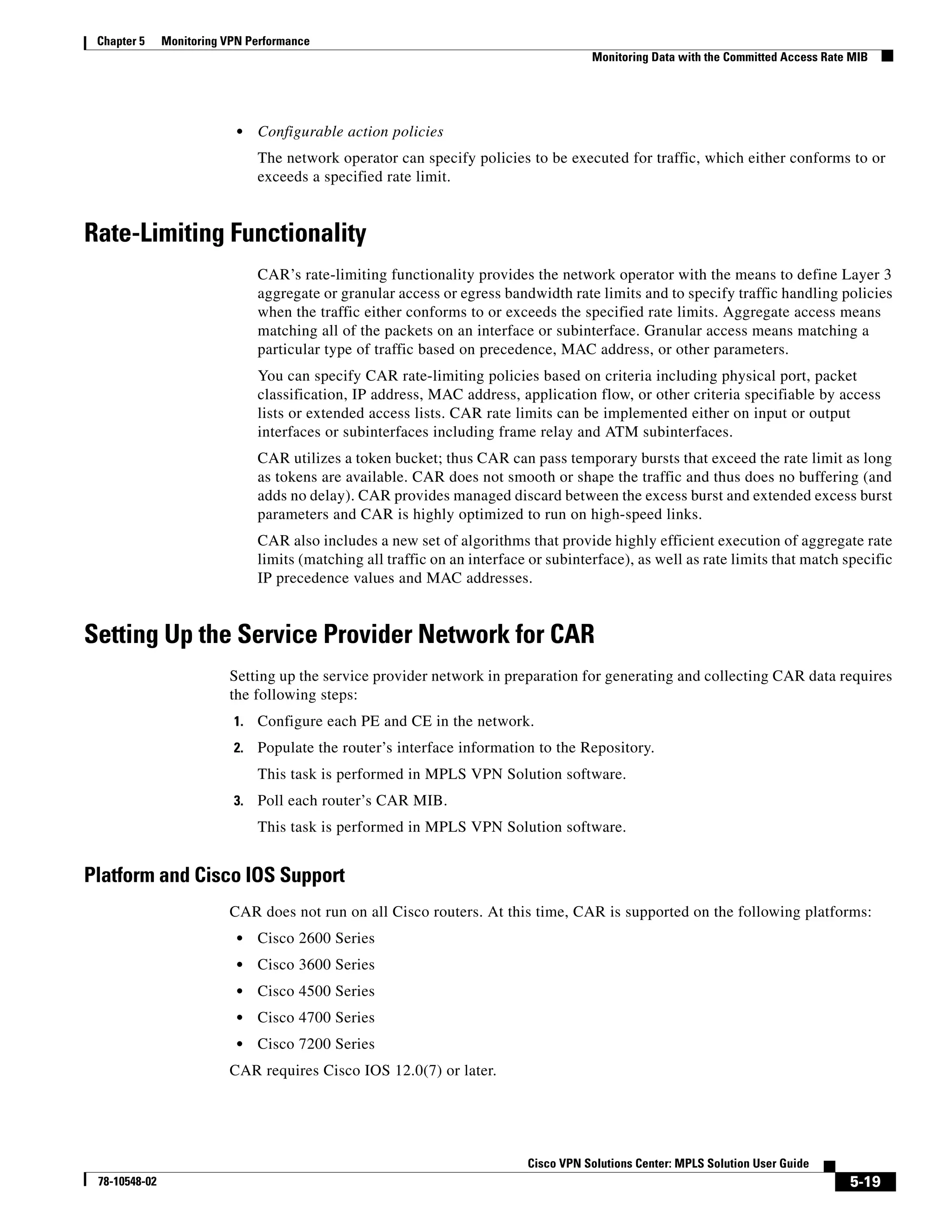 Chapter 5     Monitoring VPN Performance
                                                                                       Monitoring Data with the Committed Access Rate MIB




                            •   Configurable action policies
                                The network operator can specify policies to be executed for traffic, which either conforms to or
                                exceeds a specified rate limit.


Rate-Limiting Functionality
                                CAR’s rate-limiting functionality provides the network operator with the means to define Layer 3
                                aggregate or granular access or egress bandwidth rate limits and to specify traffic handling policies
                                when the traffic either conforms to or exceeds the specified rate limits. Aggregate access means
                                matching all of the packets on an interface or subinterface. Granular access means matching a
                                particular type of traffic based on precedence, MAC address, or other parameters.
                                You can specify CAR rate-limiting policies based on criteria including physical port, packet
                                classification, IP address, MAC address, application flow, or other criteria specifiable by access
                                lists or extended access lists. CAR rate limits can be implemented either on input or output
                                interfaces or subinterfaces including frame relay and ATM subinterfaces.
                                CAR utilizes a token bucket; thus CAR can pass temporary bursts that exceed the rate limit as long
                                as tokens are available. CAR does not smooth or shape the traffic and thus does no buffering (and
                                adds no delay). CAR provides managed discard between the excess burst and extended excess burst
                                parameters and CAR is highly optimized to run on high-speed links.
                                CAR also includes a new set of algorithms that provide highly efficient execution of aggregate rate
                                limits (matching all traffic on an interface or subinterface), as well as rate limits that match specific
                                IP precedence values and MAC addresses.


Setting Up the Service Provider Network for CAR
                          Setting up the service provider network in preparation for generating and collecting CAR data requires
                          the following steps:
                           1.   Configure each PE and CE in the network.
                           2.   Populate the router’s interface information to the Repository.
                                This task is performed in MPLS VPN Solution software.
                           3.   Poll each router’s CAR MIB.
                                This task is performed in MPLS VPN Solution software.


Platform and Cisco IOS Support
                          CAR does not run on all Cisco routers. At this time, CAR is supported on the following platforms:
                            •   Cisco 2600 Series
                            •   Cisco 3600 Series
                            •   Cisco 4500 Series
                            •   Cisco 4700 Series
                            •   Cisco 7200 Series
                          CAR requires Cisco IOS 12.0(7) or later.




                                                                            Cisco VPN Solutions Center: MPLS Solution User Guide
 78-10548-02                                                                                                                         5-19
 