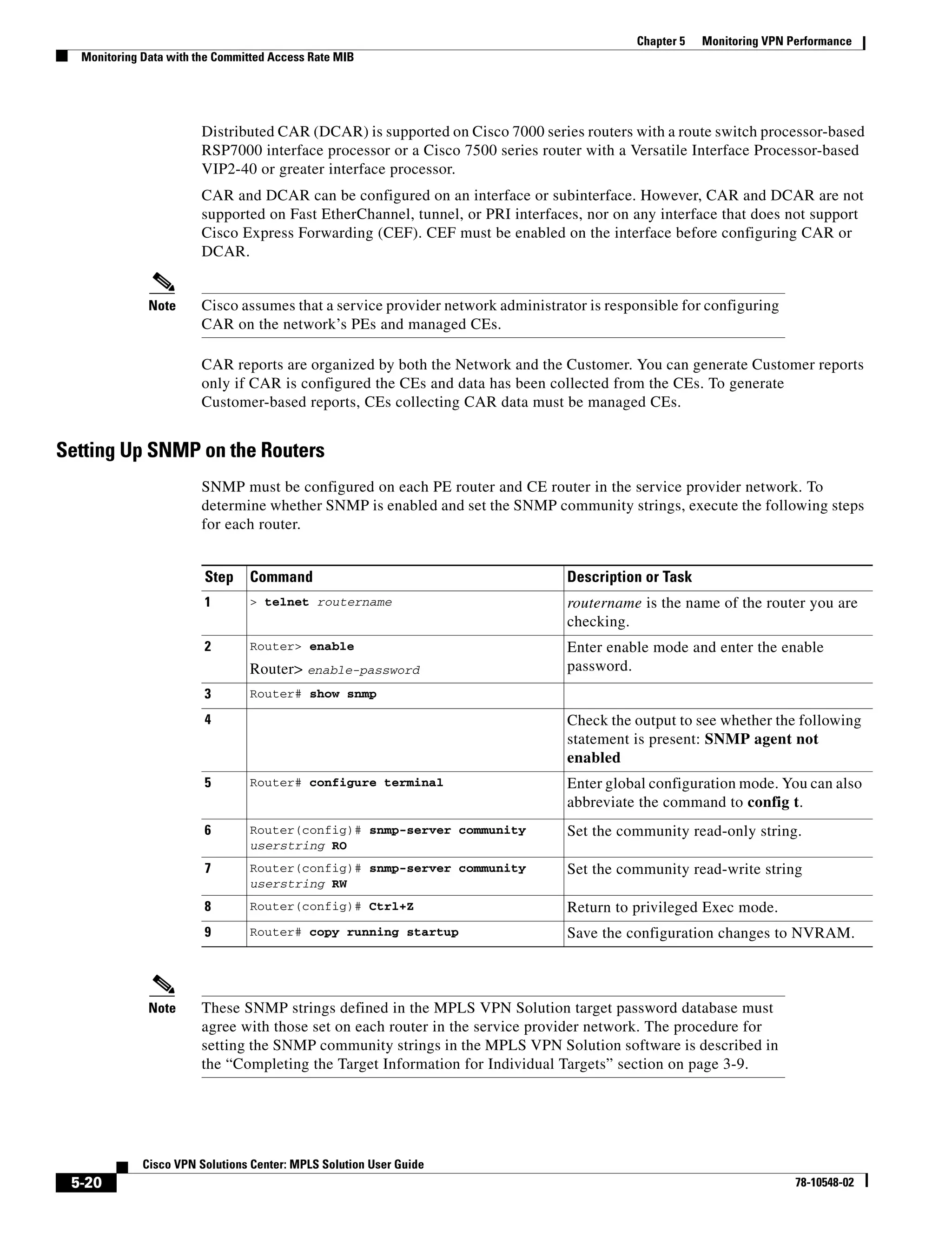 Chapter 5   Monitoring VPN Performance
  Monitoring Data with the Committed Access Rate MIB




                        Distributed CAR (DCAR) is supported on Cisco 7000 series routers with a route switch processor-based
                        RSP7000 interface processor or a Cisco 7500 series router with a Versatile Interface Processor-based
                        VIP2-40 or greater interface processor.
                        CAR and DCAR can be configured on an interface or subinterface. However, CAR and DCAR are not
                        supported on Fast EtherChannel, tunnel, or PRI interfaces, nor on any interface that does not support
                        Cisco Express Forwarding (CEF). CEF must be enabled on the interface before configuring CAR or
                        DCAR.


              Note      Cisco assumes that a service provider network administrator is responsible for configuring
                        CAR on the network’s PEs and managed CEs.

                        CAR reports are organized by both the Network and the Customer. You can generate Customer reports
                        only if CAR is configured the CEs and data has been collected from the CEs. To generate
                        Customer-based reports, CEs collecting CAR data must be managed CEs.


Setting Up SNMP on the Routers
                        SNMP must be configured on each PE router and CE router in the service provider network. To
                        determine whether SNMP is enabled and set the SNMP community strings, execute the following steps
                        for each router.


                        Step    Command                                         Description or Task
                        1       > telnet routername                             routername is the name of the router you are
                                                                                checking.
                        2       Router> enable                                  Enter enable mode and enter the enable
                                Router> enable-password                         password.
                        3       Router# show snmp

                        4                                                       Check the output to see whether the following
                                                                                statement is present: SNMP agent not
                                                                                enabled
                        5       Router# configure terminal                      Enter global configuration mode. You can also
                                                                                abbreviate the command to config t.
                        6       Router(config)# snmp-server community           Set the community read-only string.
                                userstring RO
                        7       Router(config)# snmp-server community           Set the community read-write string
                                userstring RW
                        8       Router(config)# Ctrl+Z                          Return to privileged Exec mode.
                        9       Router# copy running startup                    Save the configuration changes to NVRAM.



              Note      These SNMP strings defined in the MPLS VPN Solution target password database must
                        agree with those set on each router in the service provider network. The procedure for
                        setting the SNMP community strings in the MPLS VPN Solution software is described in
                        the “Completing the Target Information for Individual Targets” section on page 3-9.




             Cisco VPN Solutions Center: MPLS Solution User Guide
 5-20                                                                                                                  78-10548-02
 