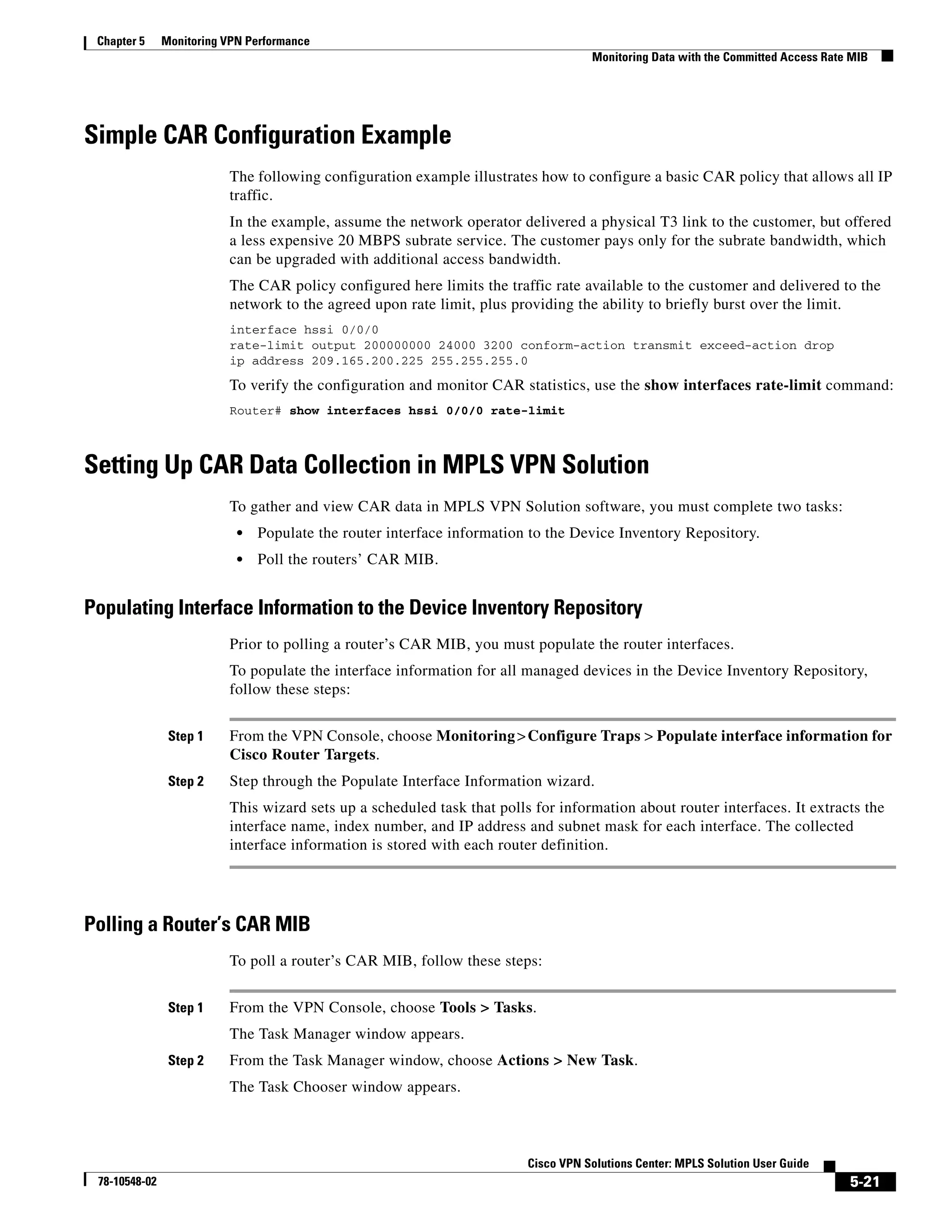 Chapter 5     Monitoring VPN Performance
                                                                                    Monitoring Data with the Committed Access Rate MIB




Simple CAR Configuration Example
                          The following configuration example illustrates how to configure a basic CAR policy that allows all IP
                          traffic.
                          In the example, assume the network operator delivered a physical T3 link to the customer, but offered
                          a less expensive 20 MBPS subrate service. The customer pays only for the subrate bandwidth, which
                          can be upgraded with additional access bandwidth.
                          The CAR policy configured here limits the traffic rate available to the customer and delivered to the
                          network to the agreed upon rate limit, plus providing the ability to briefly burst over the limit.
                          interface hssi 0/0/0
                          rate-limit output 200000000 24000 3200 conform-action transmit exceed-action drop
                          ip address 209.165.200.225 255.255.255.0

                          To verify the configuration and monitor CAR statistics, use the show interfaces rate-limit command:
                          Router# show interfaces hssi 0/0/0 rate-limit



Setting Up CAR Data Collection in MPLS VPN Solution
                          To gather and view CAR data in MPLS VPN Solution software, you must complete two tasks:
                            •   Populate the router interface information to the Device Inventory Repository.
                            •   Poll the routers’ CAR MIB.


Populating Interface Information to the Device Inventory Repository
                          Prior to polling a router’s CAR MIB, you must populate the router interfaces.
                          To populate the interface information for all managed devices in the Device Inventory Repository,
                          follow these steps:


                Step 1    From the VPN Console, choose Monitoring > Configure Traps > Populate interface information for
                          Cisco Router Targets.
                Step 2    Step through the Populate Interface Information wizard.
                          This wizard sets up a scheduled task that polls for information about router interfaces. It extracts the
                          interface name, index number, and IP address and subnet mask for each interface. The collected
                          interface information is stored with each router definition.




Polling a Router’s CAR MIB
                          To poll a router’s CAR MIB, follow these steps:


                Step 1    From the VPN Console, choose Tools > Tasks.
                          The Task Manager window appears.
                Step 2    From the Task Manager window, choose Actions > New Task.
                          The Task Chooser window appears.



                                                                         Cisco VPN Solutions Center: MPLS Solution User Guide
 78-10548-02                                                                                                                      5-21
 