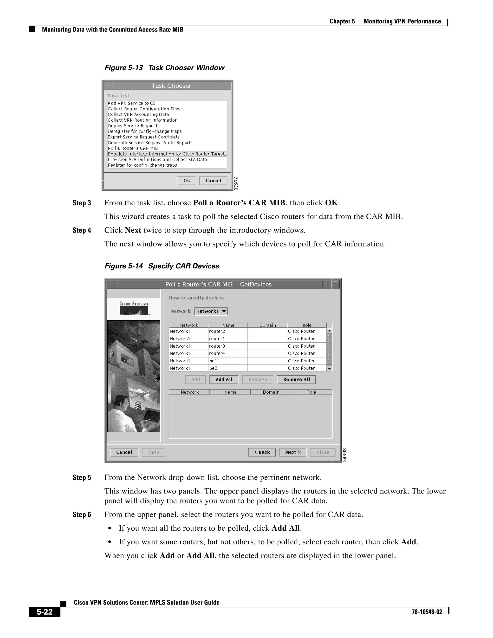Chapter 5   Monitoring VPN Performance
 Monitoring Data with the Committed Access Rate MIB




                       Figure 5-13 Task Chooser Window




           Step 3      From the task list, choose Poll a Router’s CAR MIB, then click OK.
                       This wizard creates a task to poll the selected Cisco routers for data from the CAR MIB.
           Step 4      Click Next twice to step through the introductory windows.
                       The next window allows you to specify which devices to poll for CAR information.

                       Figure 5-14 Specify CAR Devices




           Step 5      From the Network drop-down list, choose the pertinent network.
                       This window has two panels. The upper panel displays the routers in the selected network. The lower
                       panel will display the routers you want to be polled for CAR data.
           Step 6      From the upper panel, select the routers you want to be polled for CAR data.
                        •   If you want all the routers to be polled, click Add All.
                        •   If you want some routers, but not others, to be polled, select each router, then click Add.
                       When you click Add or Add All, the selected routers are displayed in the lower panel.




            Cisco VPN Solutions Center: MPLS Solution User Guide
5-22                                                                                                                    78-10548-02
 