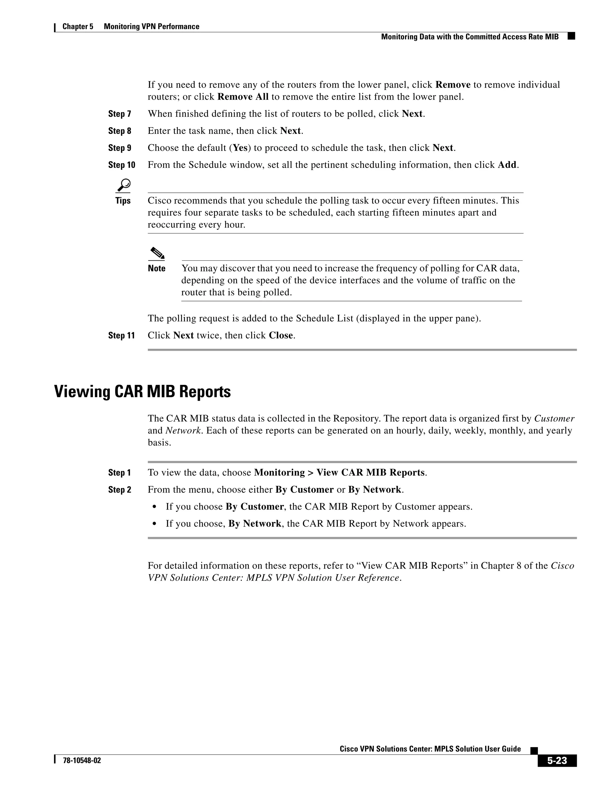 Chapter 5     Monitoring VPN Performance
                                                                                    Monitoring Data with the Committed Access Rate MIB




                          If you need to remove any of the routers from the lower panel, click Remove to remove individual
                          routers; or click Remove All to remove the entire list from the lower panel.
                Step 7    When finished defining the list of routers to be polled, click Next.
                Step 8    Enter the task name, then click Next.
                Step 9    Choose the default (Yes) to proceed to schedule the task, then click Next.
                Step 10   From the Schedule window, set all the pertinent scheduling information, then click Add.


                  Tips    Cisco recommends that you schedule the polling task to occur every fifteen minutes. This
                          requires four separate tasks to be scheduled, each starting fifteen minutes apart and
                          reoccurring every hour.



                          Note      You may discover that you need to increase the frequency of polling for CAR data,
                                    depending on the speed of the device interfaces and the volume of traffic on the
                                    router that is being polled.

                          The polling request is added to the Schedule List (displayed in the upper pane).
                Step 11   Click Next twice, then click Close.




Viewing CAR MIB Reports
                          The CAR MIB status data is collected in the Repository. The report data is organized first by Customer
                          and Network. Each of these reports can be generated on an hourly, daily, weekly, monthly, and yearly
                          basis.


                Step 1    To view the data, choose Monitoring > View CAR MIB Reports.
                Step 2    From the menu, choose either By Customer or By Network.
                            •    If you choose By Customer, the CAR MIB Report by Customer appears.
                            •    If you choose, By Network, the CAR MIB Report by Network appears.



                          For detailed information on these reports, refer to “View CAR MIB Reports” in Chapter 8 of the Cisco
                          VPN Solutions Center: MPLS VPN Solution User Reference.




                                                                         Cisco VPN Solutions Center: MPLS Solution User Guide
 78-10548-02                                                                                                                      5-23
 