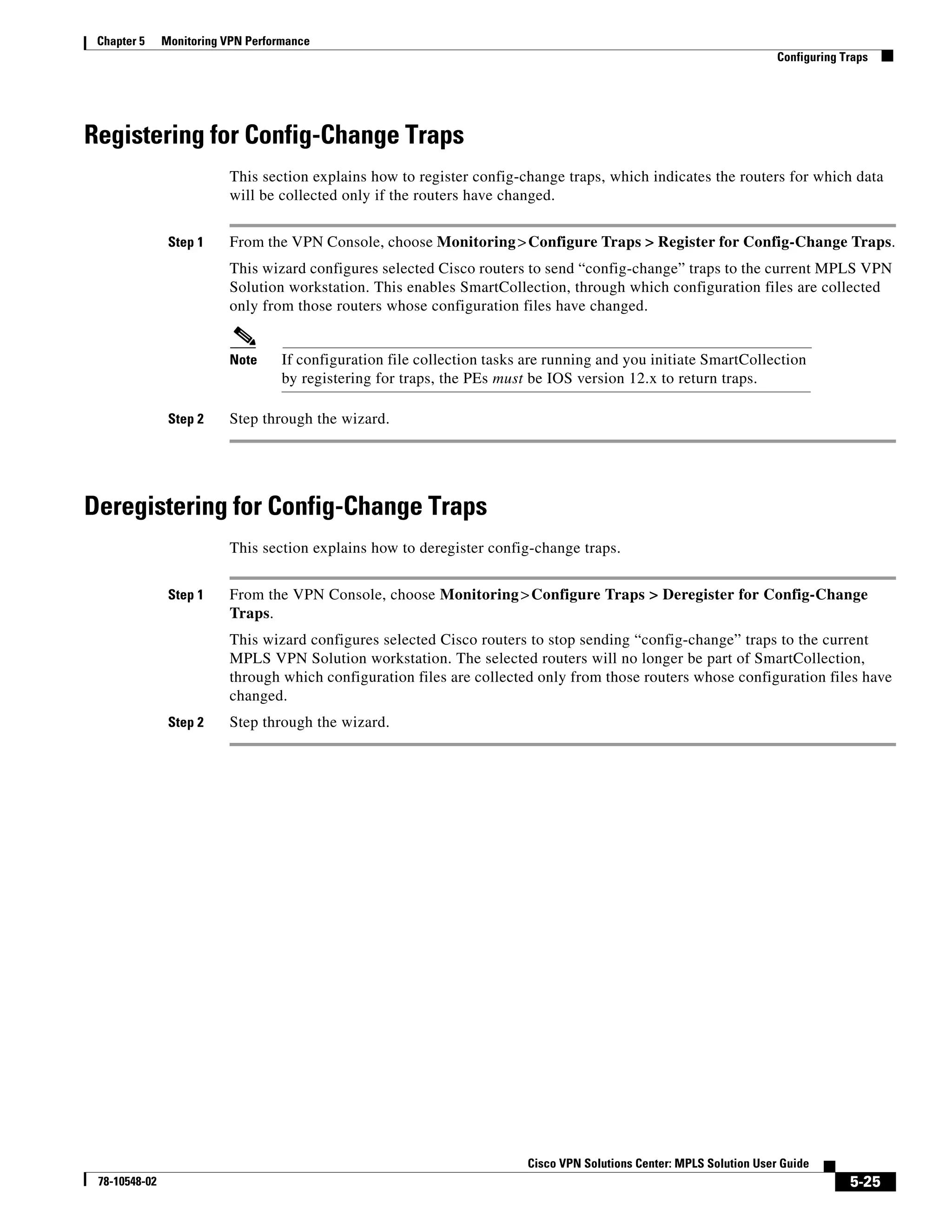 Chapter 5     Monitoring VPN Performance
                                                                                                                        Configuring Traps




Registering for Config-Change Traps
                          This section explains how to register config-change traps, which indicates the routers for which data
                          will be collected only if the routers have changed.


                Step 1    From the VPN Console, choose Monitoring > Configure Traps > Register for Config-Change Traps.
                          This wizard configures selected Cisco routers to send “config-change” traps to the current MPLS VPN
                          Solution workstation. This enables SmartCollection, through which configuration files are collected
                          only from those routers whose configuration files have changed.


                          Note      If configuration file collection tasks are running and you initiate SmartCollection
                                    by registering for traps, the PEs must be IOS version 12.x to return traps.

                Step 2    Step through the wizard.




Deregistering for Config-Change Traps
                          This section explains how to deregister config-change traps.


                Step 1    From the VPN Console, choose Monitoring > Configure Traps > Deregister for Config-Change
                          Traps.
                          This wizard configures selected Cisco routers to stop sending “config-change” traps to the current
                          MPLS VPN Solution workstation. The selected routers will no longer be part of SmartCollection,
                          through which configuration files are collected only from those routers whose configuration files have
                          changed.
                Step 2    Step through the wizard.




                                                                          Cisco VPN Solutions Center: MPLS Solution User Guide
 78-10548-02                                                                                                                         5-25
 